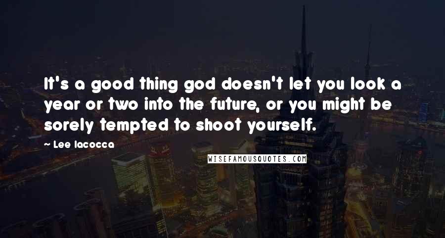 Lee Iacocca Quotes: It's a good thing god doesn't let you look a year or two into the future, or you might be sorely tempted to shoot yourself.