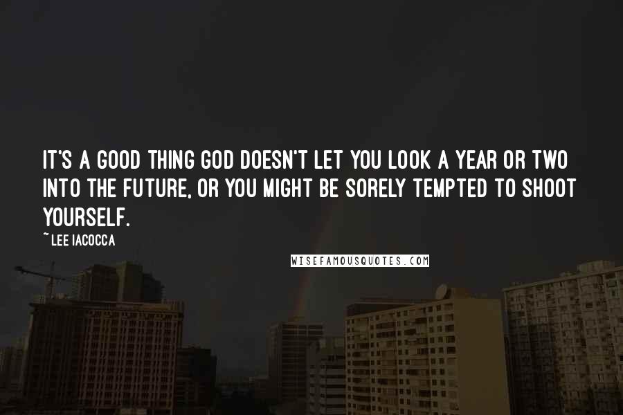 Lee Iacocca Quotes: It's a good thing god doesn't let you look a year or two into the future, or you might be sorely tempted to shoot yourself.