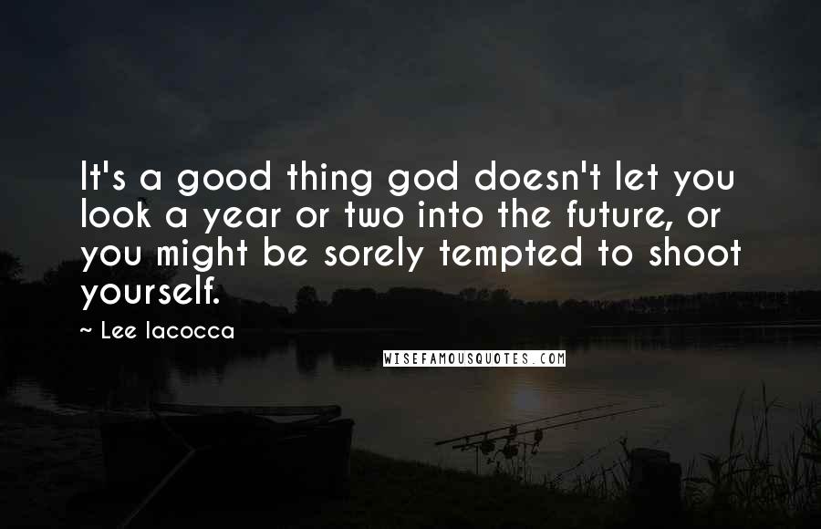 Lee Iacocca Quotes: It's a good thing god doesn't let you look a year or two into the future, or you might be sorely tempted to shoot yourself.