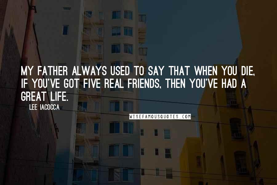 Lee Iacocca Quotes: My father always used to say that when you die, if you've got five real friends, then you've had a great life.