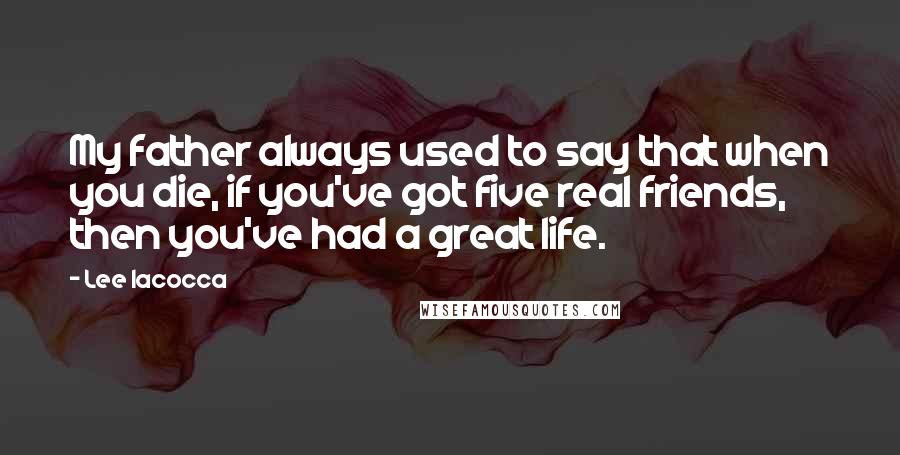 Lee Iacocca Quotes: My father always used to say that when you die, if you've got five real friends, then you've had a great life.