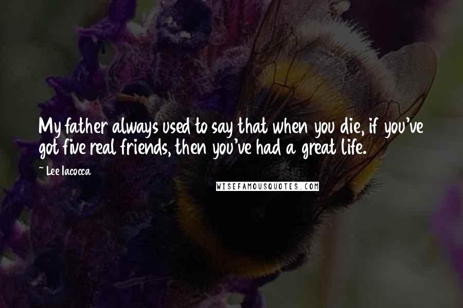 Lee Iacocca Quotes: My father always used to say that when you die, if you've got five real friends, then you've had a great life.