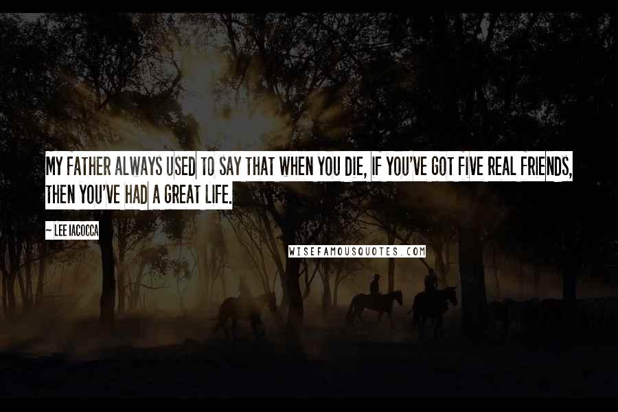 Lee Iacocca Quotes: My father always used to say that when you die, if you've got five real friends, then you've had a great life.