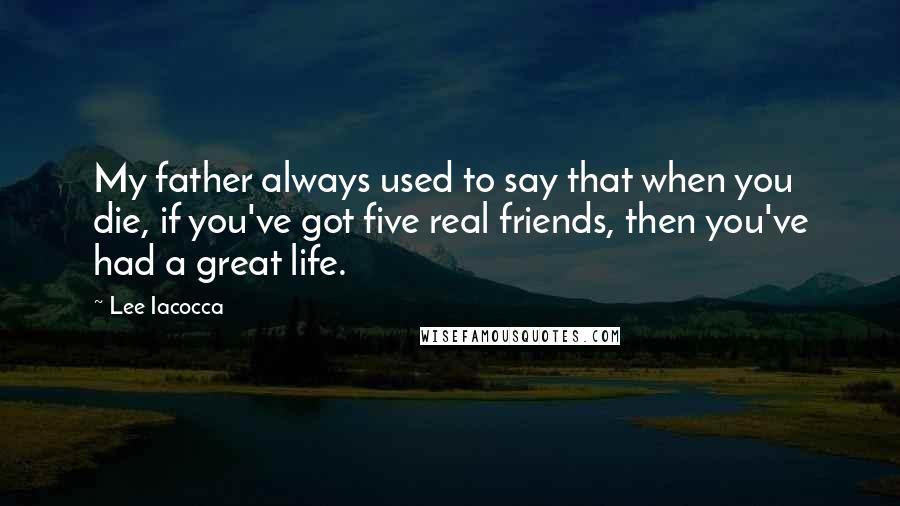 Lee Iacocca Quotes: My father always used to say that when you die, if you've got five real friends, then you've had a great life.