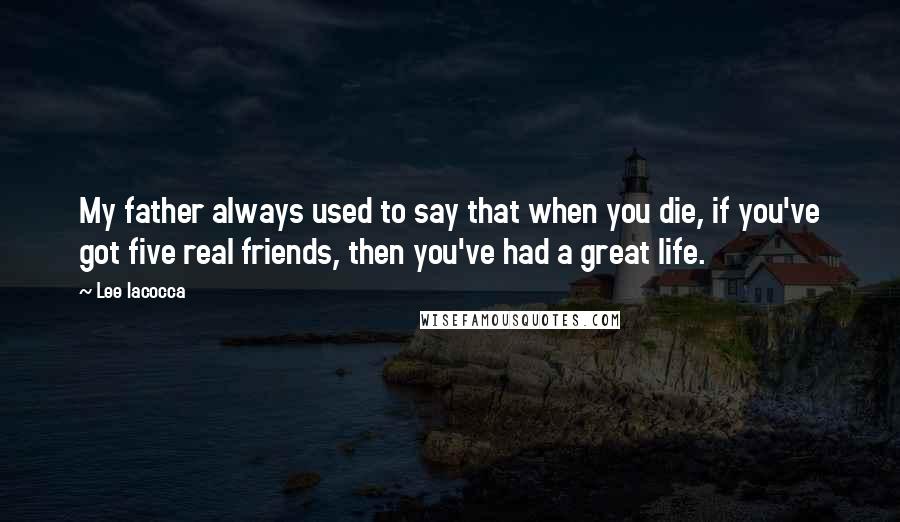 Lee Iacocca Quotes: My father always used to say that when you die, if you've got five real friends, then you've had a great life.