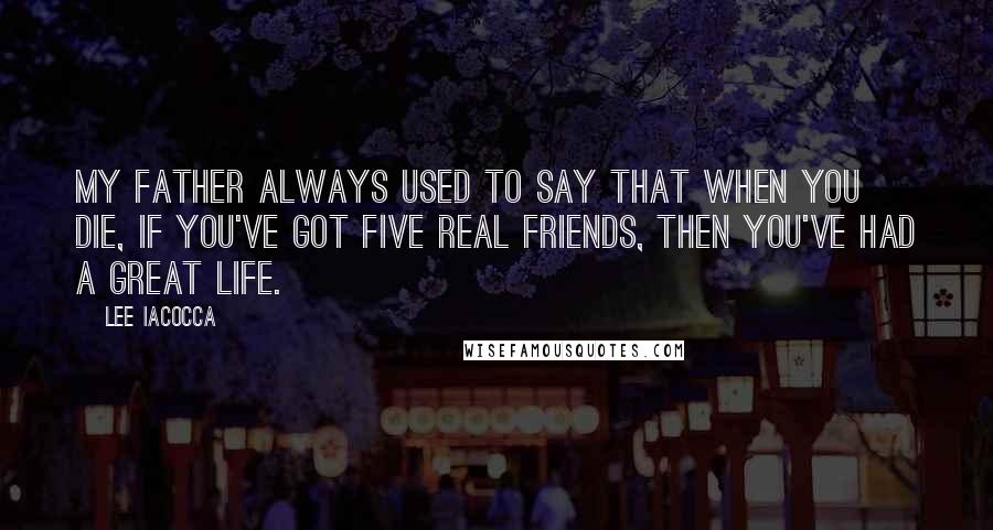 Lee Iacocca Quotes: My father always used to say that when you die, if you've got five real friends, then you've had a great life.