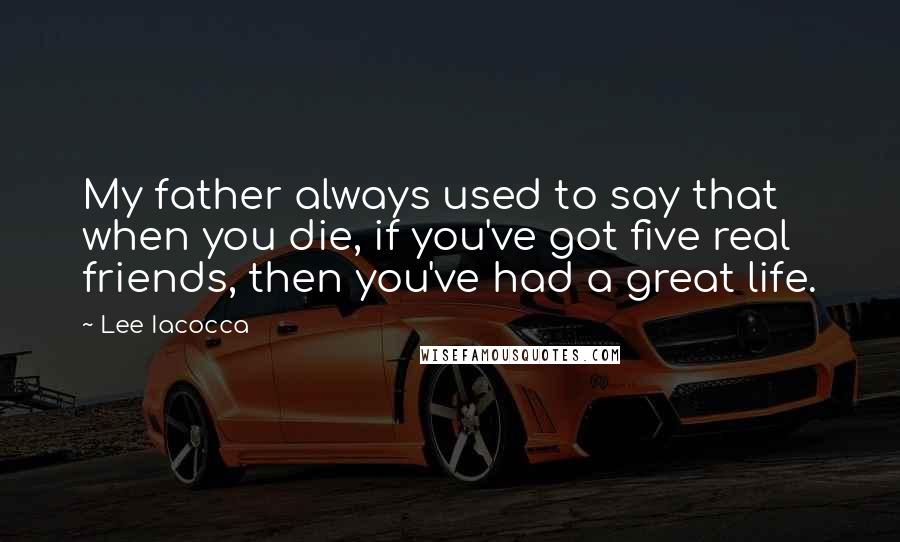 Lee Iacocca Quotes: My father always used to say that when you die, if you've got five real friends, then you've had a great life.