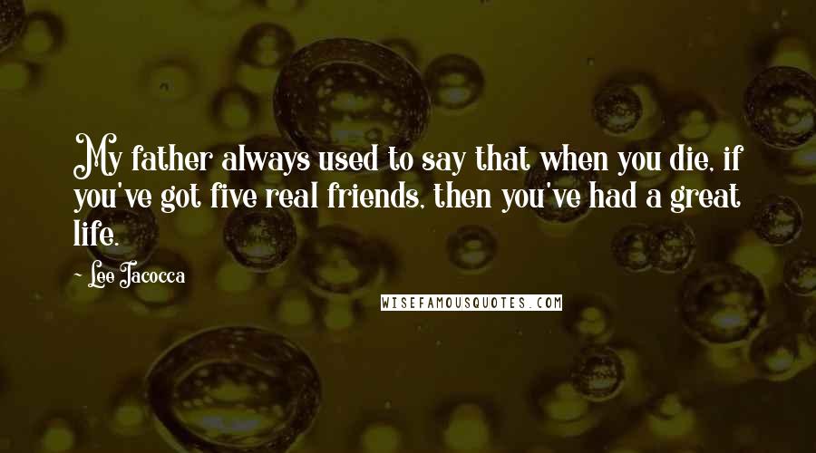 Lee Iacocca Quotes: My father always used to say that when you die, if you've got five real friends, then you've had a great life.