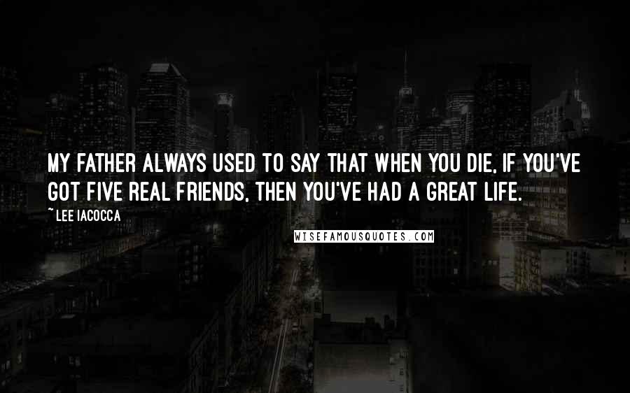 Lee Iacocca Quotes: My father always used to say that when you die, if you've got five real friends, then you've had a great life.