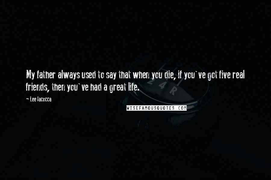 Lee Iacocca Quotes: My father always used to say that when you die, if you've got five real friends, then you've had a great life.