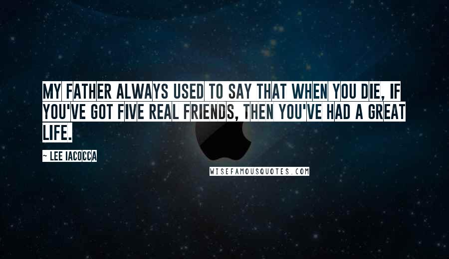 Lee Iacocca Quotes: My father always used to say that when you die, if you've got five real friends, then you've had a great life.