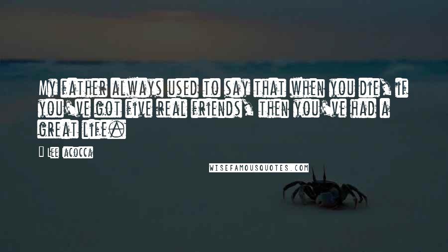 Lee Iacocca Quotes: My father always used to say that when you die, if you've got five real friends, then you've had a great life.