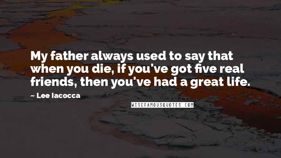 Lee Iacocca Quotes: My father always used to say that when you die, if you've got five real friends, then you've had a great life.