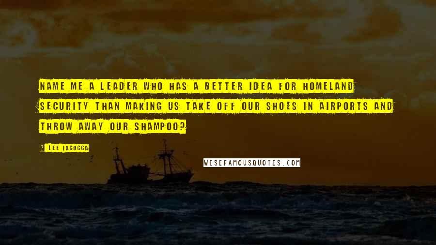 Lee Iacocca Quotes: Name me a leader who has a better idea for homeland security than making us take off our shoes in airports and throw away our shampoo?