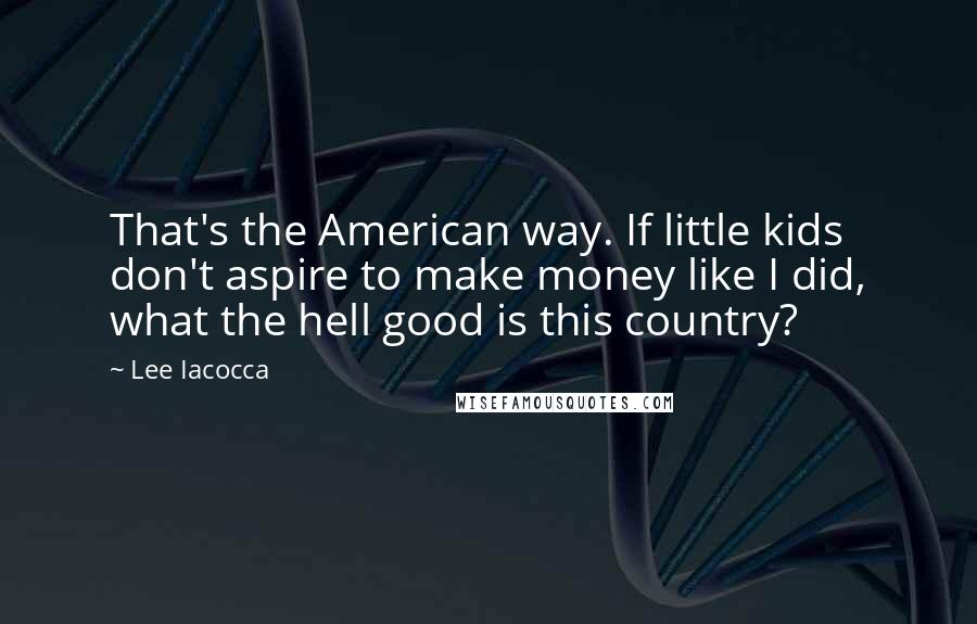 Lee Iacocca Quotes: That's the American way. If little kids don't aspire to make money like I did, what the hell good is this country?