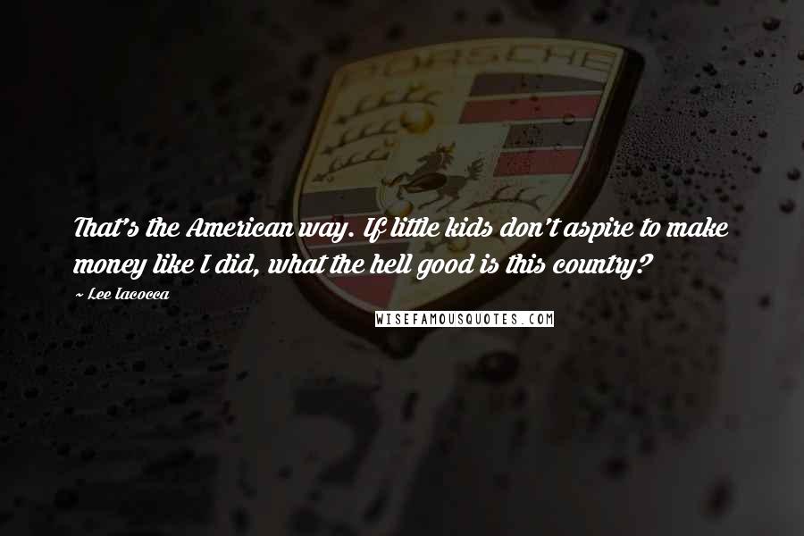 Lee Iacocca Quotes: That's the American way. If little kids don't aspire to make money like I did, what the hell good is this country?