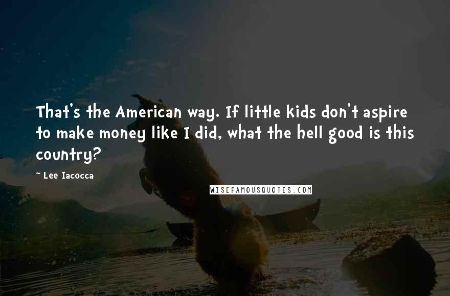 Lee Iacocca Quotes: That's the American way. If little kids don't aspire to make money like I did, what the hell good is this country?