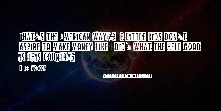 Lee Iacocca Quotes: That's the American way. If little kids don't aspire to make money like I did, what the hell good is this country?