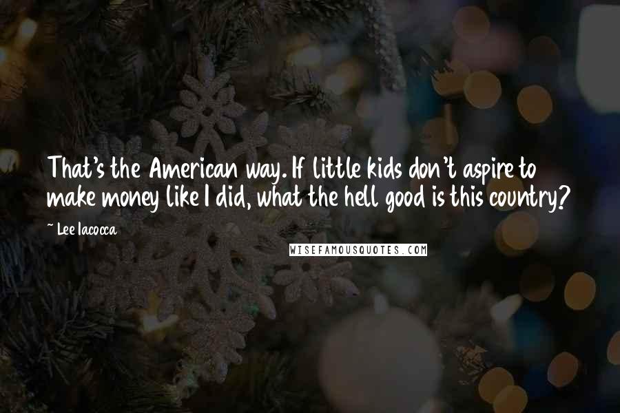 Lee Iacocca Quotes: That's the American way. If little kids don't aspire to make money like I did, what the hell good is this country?