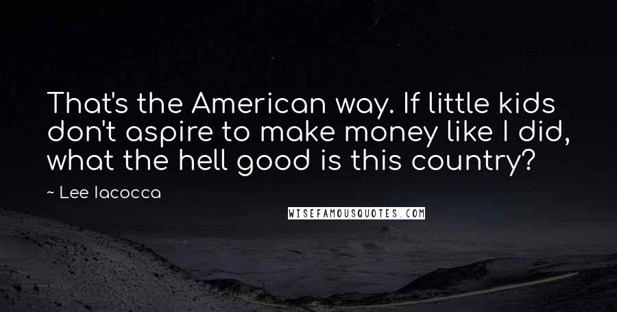 Lee Iacocca Quotes: That's the American way. If little kids don't aspire to make money like I did, what the hell good is this country?