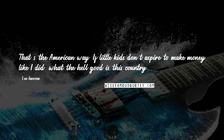 Lee Iacocca Quotes: That's the American way. If little kids don't aspire to make money like I did, what the hell good is this country?