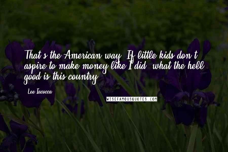 Lee Iacocca Quotes: That's the American way. If little kids don't aspire to make money like I did, what the hell good is this country?