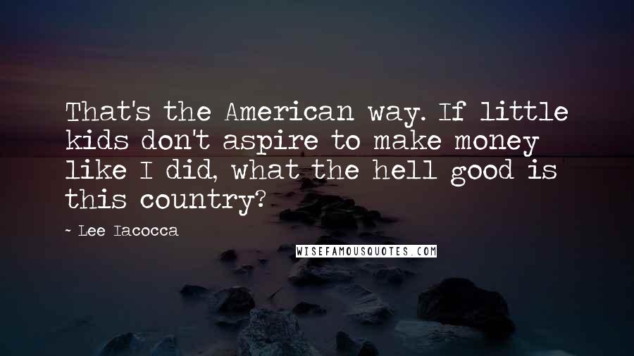 Lee Iacocca Quotes: That's the American way. If little kids don't aspire to make money like I did, what the hell good is this country?