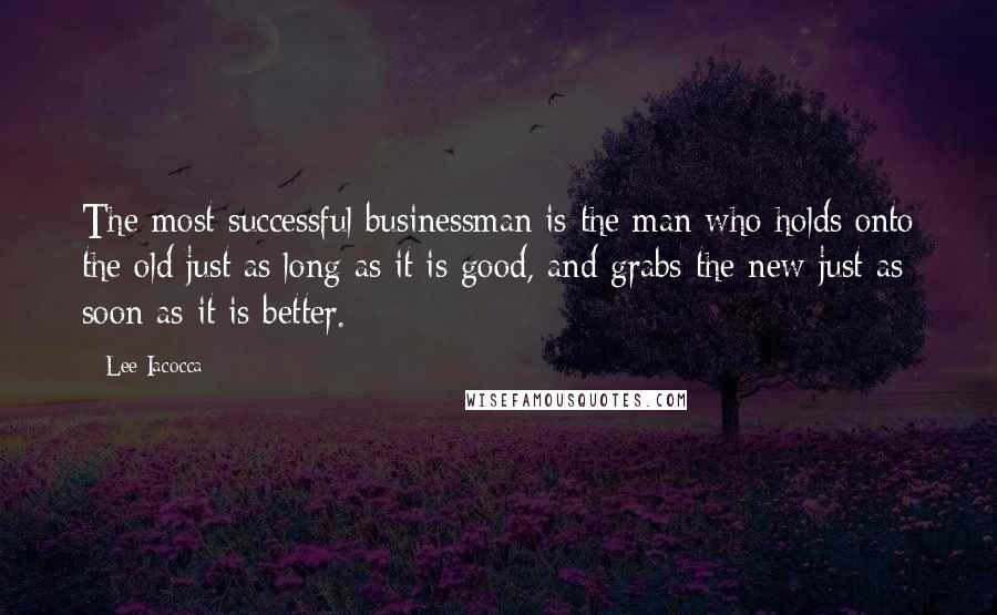 Lee Iacocca Quotes: The most successful businessman is the man who holds onto the old just as long as it is good, and grabs the new just as soon as it is better.