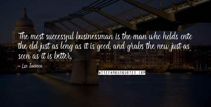 Lee Iacocca Quotes: The most successful businessman is the man who holds onto the old just as long as it is good, and grabs the new just as soon as it is better.