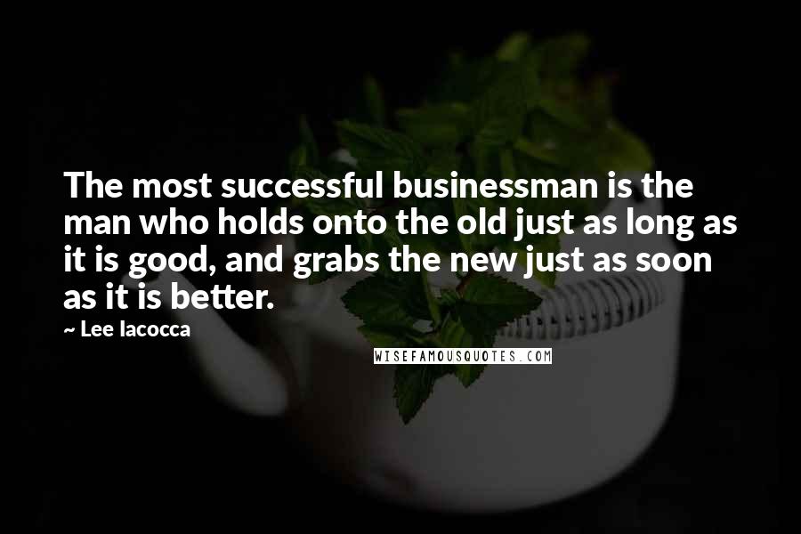 Lee Iacocca Quotes: The most successful businessman is the man who holds onto the old just as long as it is good, and grabs the new just as soon as it is better.