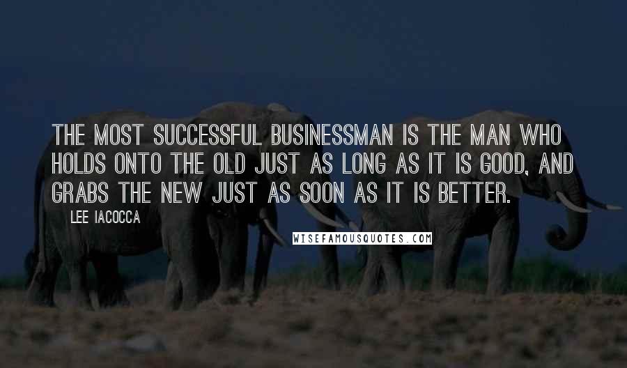 Lee Iacocca Quotes: The most successful businessman is the man who holds onto the old just as long as it is good, and grabs the new just as soon as it is better.