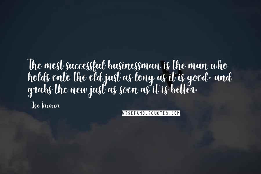 Lee Iacocca Quotes: The most successful businessman is the man who holds onto the old just as long as it is good, and grabs the new just as soon as it is better.