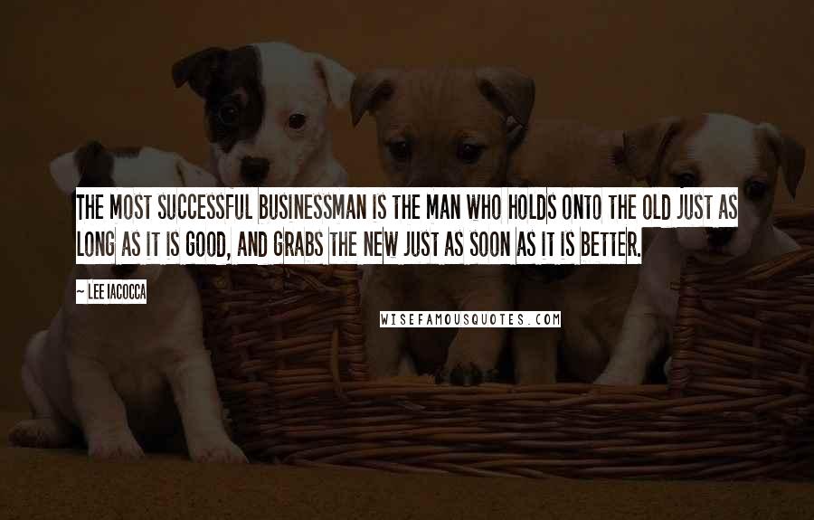 Lee Iacocca Quotes: The most successful businessman is the man who holds onto the old just as long as it is good, and grabs the new just as soon as it is better.