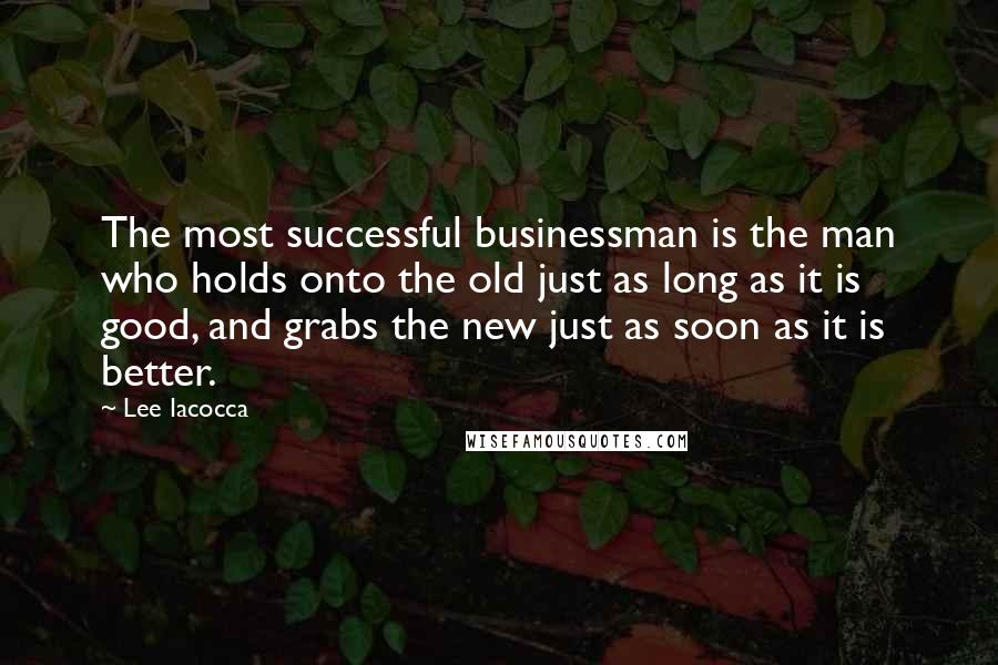 Lee Iacocca Quotes: The most successful businessman is the man who holds onto the old just as long as it is good, and grabs the new just as soon as it is better.