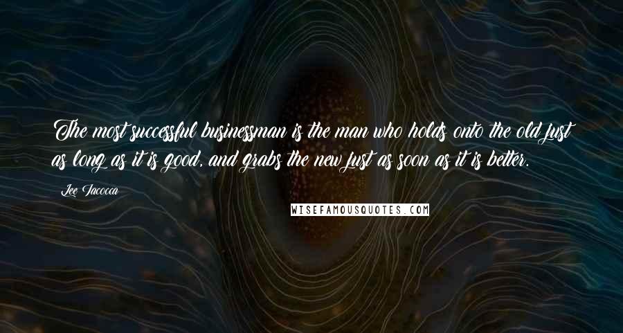 Lee Iacocca Quotes: The most successful businessman is the man who holds onto the old just as long as it is good, and grabs the new just as soon as it is better.