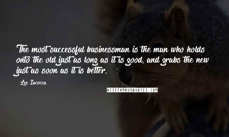 Lee Iacocca Quotes: The most successful businessman is the man who holds onto the old just as long as it is good, and grabs the new just as soon as it is better.