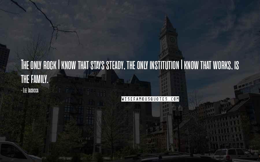 Lee Iacocca Quotes: The only rock I know that stays steady, the only institution I know that works, is the family.