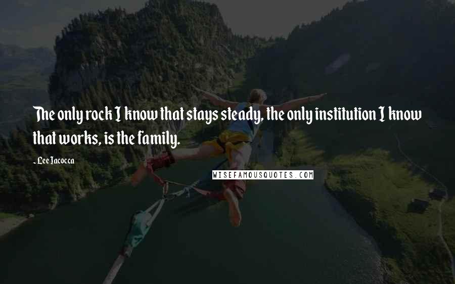 Lee Iacocca Quotes: The only rock I know that stays steady, the only institution I know that works, is the family.