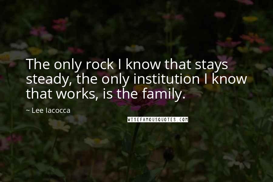 Lee Iacocca Quotes: The only rock I know that stays steady, the only institution I know that works, is the family.