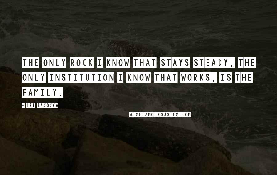 Lee Iacocca Quotes: The only rock I know that stays steady, the only institution I know that works, is the family.