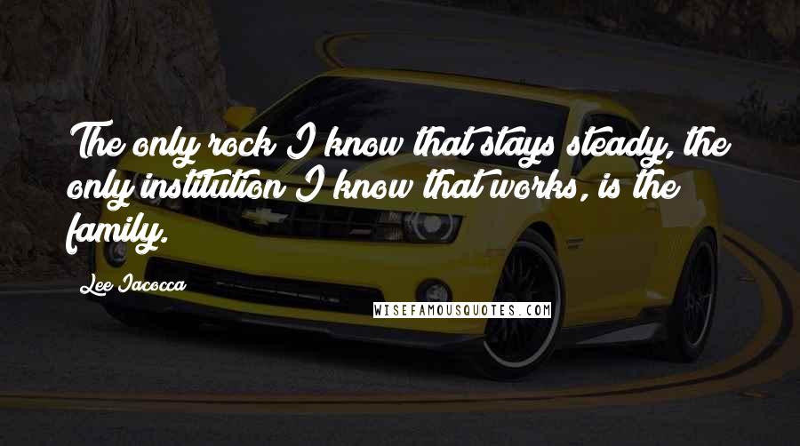 Lee Iacocca Quotes: The only rock I know that stays steady, the only institution I know that works, is the family.