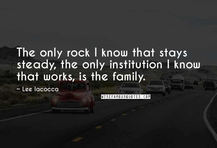 Lee Iacocca Quotes: The only rock I know that stays steady, the only institution I know that works, is the family.