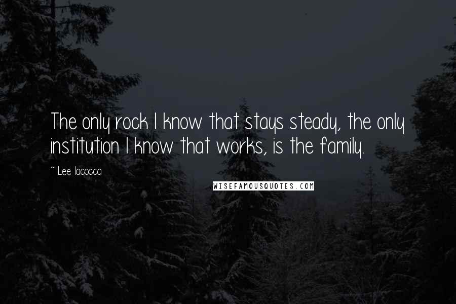 Lee Iacocca Quotes: The only rock I know that stays steady, the only institution I know that works, is the family.