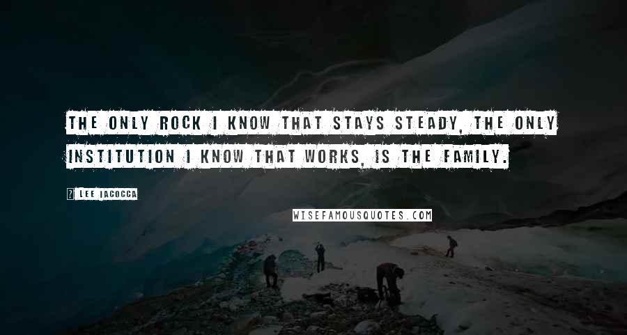 Lee Iacocca Quotes: The only rock I know that stays steady, the only institution I know that works, is the family.