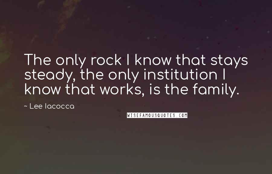 Lee Iacocca Quotes: The only rock I know that stays steady, the only institution I know that works, is the family.