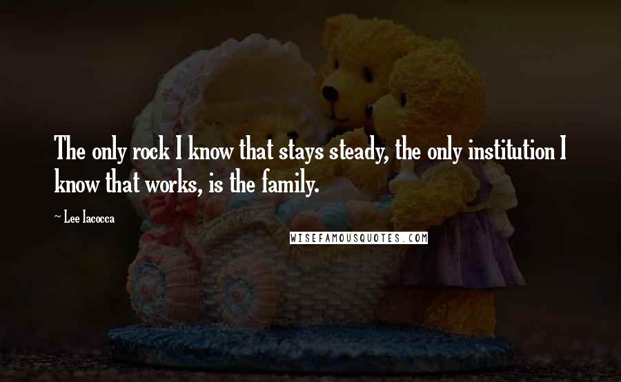 Lee Iacocca Quotes: The only rock I know that stays steady, the only institution I know that works, is the family.