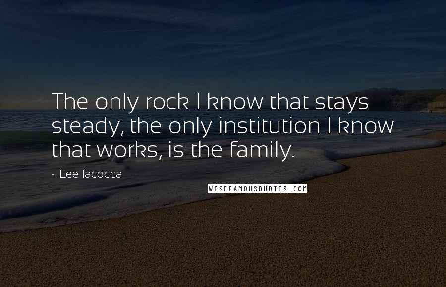 Lee Iacocca Quotes: The only rock I know that stays steady, the only institution I know that works, is the family.