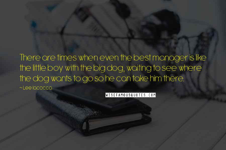 Lee Iacocca Quotes: There are times when even the best manager is like the little boy with the big dog, waiting to see where the dog wants to go so he can take him there.