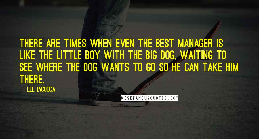 Lee Iacocca Quotes: There are times when even the best manager is like the little boy with the big dog, waiting to see where the dog wants to go so he can take him there.