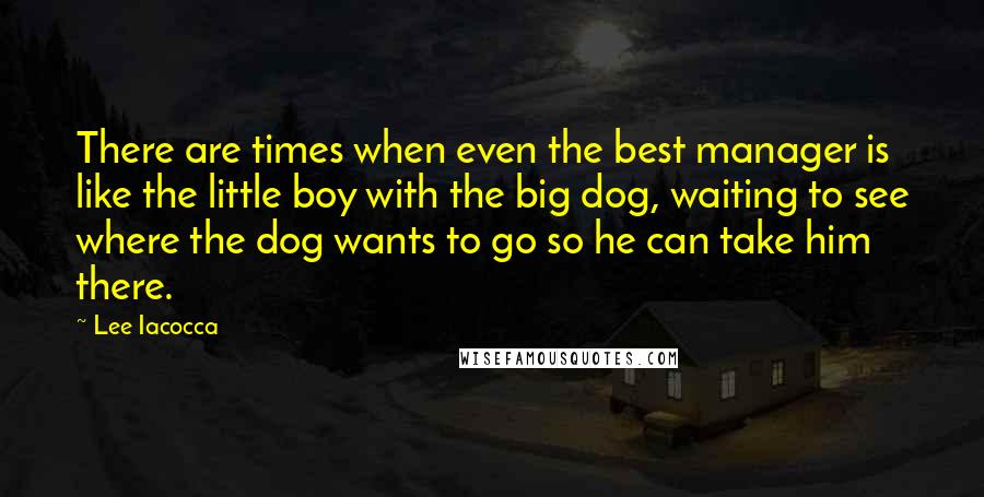 Lee Iacocca Quotes: There are times when even the best manager is like the little boy with the big dog, waiting to see where the dog wants to go so he can take him there.